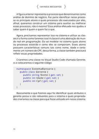 C# PARA INICIANTES
36
A figura anterior representa o processo que denominamos como
análise de domínio de negócio. Faz parte identificar nesse proces-
so os principais atores e quais processos são executados por eles,
afinal, queremos construir um sistema para auxiliar ou melhorar
esses processos, não é mesmo? Essa análise efetuada nos ajudou a
saber quem é quem e quem faz o que.
Agora, precisamos representar isso no sistema e utilizar as clas-
ses é a forma como faremos isso! A classe é uma abstração do mun-
do real em programação. Ela vai modelar no sistema quais atores
ou processos existirão e como eles se comportam. Esses atores
possuem características comuns tais como nome, idade e certa-
mente um número de CPF, dessa forma, a classe também precisará
refletir essas propriedades.
Criaremos uma classe no Visual Studio Code chamada Gerente.
cs e colocaremos o seguinte código:
namespace SistemaBancario {
public class Gerente {
public string Nome { get; set; }
public int Idade { get; set; }
public int Cpf { get; set; }
}
}
Basicamente o que fizemos aqui foi identificar quais atributos o
gerente possui e são relevantes para o sistema e quais proprieda-
des criaríamos na classe para que fosse utilizado em nosso sistema.
 
