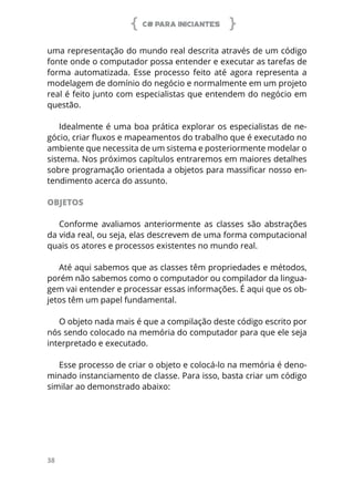 C# PARA INICIANTES
38
uma representação do mundo real descrita através de um código
fonte onde o computador possa entender e executar as tarefas de
forma automatizada. Esse processo feito até agora representa a
modelagem de domínio do negócio e normalmente em um projeto
real é feito junto com especialistas que entendem do negócio em
questão.
Idealmente é uma boa prática explorar os especialistas de ne-
gócio, criar fluxos e mapeamentos do trabalho que é executado no
ambiente que necessita de um sistema e posteriormente modelar o
sistema. Nos próximos capítulos entraremos em maiores detalhes
sobre programação orientada a objetos para massificar nosso en-
tendimento acerca do assunto.
OBJETOS
Conforme avaliamos anteriormente as classes são abstrações
da vida real, ou seja, elas descrevem de uma forma computacional
quais os atores e processos existentes no mundo real.
Até aqui sabemos que as classes têm propriedades e métodos,
porém não sabemos como o computador ou compilador da lingua-
gem vai entender e processar essas informações. É aqui que os ob-
jetos têm um papel fundamental.
O objeto nada mais é que a compilação deste código escrito por
nós sendo colocado na memória do computador para que ele seja
interpretado e executado.
Esse processo de criar o objeto e colocá-lo na memória é deno-
minado instanciamento de classe. Para isso, basta criar um código
similar ao demonstrado abaixo:
 