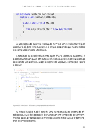 CAPÍTULO 2 - CONCEITOS BÁSICOS DA LINGUAGEM C#
39
namespace SistemaBancario{
public class InstanciaObjeto
{
public static void Main()
{
var objetoGerente = new Gerente();
}
}
}
A utilização da palavra reservada new no C# é responsável por
analisar o código feito na classe, e então, disponibilizar na memória
do computador para utilização.
Em tempo de desenvolvimento após criar a instância da classe, é
possível analisar quais atributos e métodos à classe possui apenas
colocando um ponto (.) após o nome da variável, conforme figura
a seguir:
Figura 10 - Instância de classe, propriedades e métodos
O Visual Studio Code detém uma funcionalidade chamada In-
tellisense, ela é responsável por analisar em tempo de desenvolvi-
mento quais propriedades e métodos existem na classe e demons-
trar isso visualmente.
 