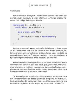 C# PARA INICIANTES
40
VARIÁVEIS
As variáveis são espaços na memória do computador onde po-
demos salvar, manipular e exibir informações. Vamos analisar no-
vamente o código da imagem anterior.
namespace SistemaBancario{
public class InstanciaObjeto
{
public static void Main()
{
var objetoGerente = new Gerente();
}
}
}
A palavra reservada var tem a função de informar o sistema que
ali está ocorrendo a criação de uma variável. Nesse exemplo, es-
tamos criando um novo objeto e atribuindo seu valor e estado na
variável objetoGerente. É possível também criar a variável com o
tipo dela implicitamente ao invés de usar a palavra var.
As variáveis têm uma importância enorme no mundo de desen-
volvimento de software pois são nelas que guardamos, manipula-
mos, alteramos e exibimos valores para os usuários finais ou sim-
plesmente fazemos cálculos e manipulações e enviamos talvez para
outros sistemas que queiram se comunicar.
De forma objetiva, a variável é meramente um nome dado para
um armazenamento de dados que nosso programa vai manipular.
Cada variável no C# possui um tipo específico que determina seu
tamanho e o quanto de informação ela pode salvar na memória.
 