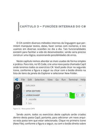 CAPÍTULO 3 - FUNÇÕES INTERNAS DO C#
O C# contém diversos métodos internos da linguagem que per-
mitem manipular textos, datas, fazer contas com números, e isto
usamos em diversas ocasiões no dia a dia. Tais funcionalidades
existem para facilitar a vido do desenvolvedor, senão seria preciso
construir uma lógica, ocasionando possibilidades de erros.
Neste capítulo iremos abordar as mais usadas de forma simples
e prática. Para isto, no VS Code, crie uma nova pasta chamada Cap3
onde teremos todos os exercícios C#. Você pode clicar no segundo
ícone, conforme a figura a seguir ou clicar com o botão direito na
lista de itens da janela do Explorer e selecionar New Folder.
Figura 11 - Nova pasta CAP3
Sendo assim, todos os exercícios deste capítulo serão criados
dentro desta pasta Cap3, portanto, para adicionar um novo arqui-
vo esta pasta tem que estar selecionada. Clique no primeiro ícone
(New File), conforme a figura a seguir, ou com o botão direito sobre
 