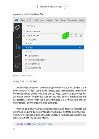 C# PARA INICIANTES
44
a pasta e selecione New File.
Figura 12 – Novo arquivo
FUNÇÕES DE TEXTOS
As funções de textos, como o próprio nome diz, são usadas para
se manipular strings, cadeias de textos, pois nem sempre teremos o
conteúdo limpo ou do jeito que precisamos. Com isto, podemos fa-
zer o que quiser, limpar espaços em branco, obter a quantidade de
caracteres, transformar tudo para maiúscula ou minúscula, trocar
o conteúdo, enfim, depende do contexto.
Vamos adicionar o arquivo funcoesTexto.cs. Não se esqueça da
extensão .cs para que o compilador saiba que se trata de um arqui-
vo C#. Em seguida, digite a lista de USING, o namespace, o nome da
classe e o SVM (static void Main).
using static System.Console;
 