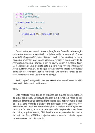 CAPÍTULO 3 - FUNÇÕES INTERNAS DO C#
45
using System;
using System.Linq;
namespace livrocsharp
{
    class funcoesTexto
    {
        static void Main(string[] args)
        {
        }
    }
}
Como estamos usando uma aplicação de Console, a interação
ocorre em mostrar o resultado na tela através do comando Conso-
le.WriteLine(expressão). No entanto, o código fica muito grande, e
para isto podemos na lista de using referenciar o namespace deste
comando de forma estática, a fim de apenas usar o método Write-
Line(expressão). Veja que isto está explícito na primeira linha (using
static System.Console;). Tudo que estiver dentro deste namespace
pode ser referenciado apenas o método. Em seguida, temos os ou-
tros namespaces que usaremos no código.
Tudo o que for digitado para ser executado deverá estar contido
dentro do SVM (static void Main).
TRIM
Este método retira todos os espaços em branco antes e depois
de uma expressão. Caso tiver espaços em branco no meio da ex-
pressão, teremos que construir um código para retirar, não é o caso
do TRIM. Este método é usado em interações com usuários, nor-
malmente em cadastros onde são digitadas muitas informações em
uma tela. Ou ainda, em casos de trazer informações de outra fonte
de dados, arquivos textos, CSV, Excel, dados exportados de bancos
de dados, enfim, o TRIM nos ajuda muito na consistência de captu-
rar apenas a expressão em si.
 