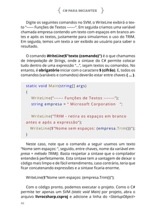 C# PARA INICIANTES
46
Digite os seguintes comandos no SVM, o WriteLine exibirá o tex-
to “------ Funções de Textos -------”. Em seguida criamos uma variável
chamada empresa contendo um texto com espaços em branco an-
tes e após os textos, justamente para simularmos o uso do TRIM.
Em seguida, temos um texto a ser exibido ao usuário para saber o
resultado.
O comando WriteLine($”texto {comando}”) é o que chamamos
de Interpolação de Strings, onde a sintaxe do C# permite colocar
tudo dentro de uma expressão “...”, sejam textos ou comandos. No
entanto, é obrigatório iniciar com o caractere $ (cifrão). E, todos os
comandos (variáveis e comandos) deverão estar entre chaves { ... }.
static void Main(string[] args)
{
    WriteLine(“------ Funções de Textos -------”);
    string empresa = “ Microsoft Corporation   “;
    
    WriteLine(“TRIM - retira os espaços em branco 
antes e após a expressão”);
    WriteLine($”Nome sem espaços: {empresa.Trim()}”);
}
Neste caso, note que o comando a seguir usamos um texto
“Nome sem espaços: ”, seguido, entre chaves, nome da variável em-
presa + método TRIM(). Basta respeitar a sintaxe que o compilador
entenderá perfeitamente. Esta sintaxe tem a vantagem de deixar o
código mais limpo e de fácil entendimento, caso contrário, teria que
ficar concatenando expressões e a sintaxe ficaria enorme.
WriteLine($”Nome sem espaços: {empresa.Trim()}”);
Com o código pronto, podemos executar o projeto. Como o C#
permite ter apenas um SVM (static void Main) por projeto, abra o
arquivo livrocsharp.csproj e adicione a linha do <StartupObject>
 