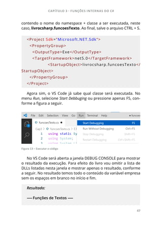CAPÍTULO 3 - FUNÇÕES INTERNAS DO C#
47
contendo o nome do namespace + classe a ser executada, neste
caso, livrocsharp.funcoesTexto. Ao final, salve o arquivo CTRL + S.
<Project Sdk=”Microsoft.NET.Sdk”>
  <PropertyGroup>
    <OutputType>Exe</OutputType>
    <TargetFramework>net5.0</TargetFramework>
        <StartupObject>livrocsharp.funcoesTexto</
StartupObject>
  </PropertyGroup>
</Project>
Agora sim, o VS Code já sabe qual classe será executada. No
menu Run, selecione Start Debbuging ou pressione apenas F5, con-
forme a figura a seguir.
Figura 13 – Executar o código
No VS Code será aberta a janela DEBUG CONSOLE para mostrar
o resultado da execução. Para efeito do livro vou omitir a lista de
DLLs listadas nesta janela e mostrar apenas o resultado, conforme
a seguir. No resultado temos todo o conteúdo da variável empresa
sem os espaços em branco no início e fim.
Resultado:
------ Funções de Textos ------
 
