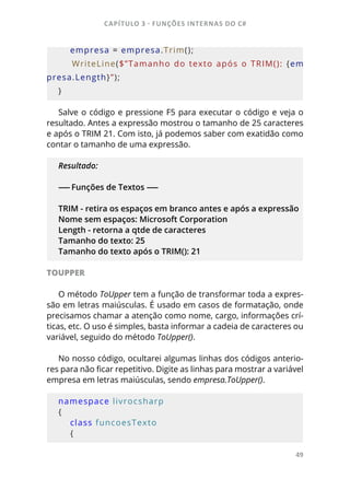 CAPÍTULO 3 - FUNÇÕES INTERNAS DO C#
49
    empresa = empresa.Trim();
        WriteLine($”Tamanho  do  texto  após  o  TRIM():  {em
presa.Length}”);
}
Salve o código e pressione F5 para executar o código e veja o
resultado. Antes a expressão mostrou o tamanho de 25 caracteres
e após o TRIM 21. Com isto, já podemos saber com exatidão como
contar o tamanho de uma expressão.
Resultado:
------ Funções de Textos ------
TRIM - retira os espaços em branco antes e após a expressão
Nome sem espaços: Microsoft Corporation
Length - retorna a qtde de caracteres
Tamanho do texto: 25
Tamanho do texto após o TRIM(): 21
TOUPPER
O método ToUpper tem a função de transformar toda a expres-
são em letras maiúsculas. É usado em casos de formatação, onde
precisamos chamar a atenção como nome, cargo, informações crí-
ticas, etc. O uso é simples, basta informar a cadeia de caracteres ou
variável, seguido do método ToUpper().
No nosso código, ocultarei algumas linhas dos códigos anterio-
res para não ficar repetitivo. Digite as linhas para mostrar a variável
empresa em letras maiúsculas, sendo empresa.ToUpper().
namespace livrocsharp
{
    class funcoesTexto
    {
 