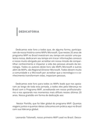 DEDICATÓRIA
Dedicamos este livro a todos que, de alguma forma, participa-
ram de nossa história como MVPs Microsoft. Que nestes 20 anos de
programa MVP no Brasil investiram seu tempo em assistir uma pa-
lestra nossa, dedicaram seu tempo em trocar informações conosco
e nosso muito obrigado por acreditar em nossa missão de compar-
tilhar conhecimento e impactar a vida das pessoas através da tec-
nologia. Todos os autores deste livro são MVPs Microsoft e outros
além de MVPs, são Regional Director Microsoft. Todos devem muito
a comunidade e a Microsoft por acreditar que a tecnologia e o co-
nhecimento transformam vidas, impactam pessoas.
Dedicamos este livro para todos os MVPs leads que nos apoia-
ram ao longo de toda esta jornada, a todos eles pela liderança no
Brasil com o Programa MVP, acreditando em nosso profissionalis-
mo e nos apoiando nos momentos mais difíceis nestes últimos 20
anos. Nossa gratidão em forma de dedicação aos:
 Nestor Portillo, que foi líder global do programa MVP. Quantas
viagens juntos e quantas ideias colocamos em prática aqui no Brasil
com sua liderança global.
Leonardo Tolomelli, nosso primeiro MVP Lead no Brasil. Desco-
 