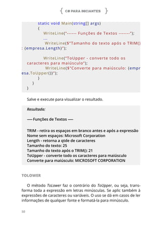 C# PARA INICIANTES
50
        static void Main(string[] args)
        {
            WriteLine(“------ Funções de Textos -------”);
            ...
            WriteLine($”Tamanho do texto após o TRIM()
: {empresa.Length}”);
            WriteLine(“ToUpper - converte todo os 
caracteres para maiúsculo”);
            WriteLine($”Converte para maiúsculo: {empr
esa.ToUpper()}”);
        }
    }
}
Salve e execute para visualizar o resultado.
Resultado:
------ Funções de Textos ------
TRIM - retira os espaços em branco antes e após a expressão
Nome sem espaços: Microsoft Corporation
Length - retorna a qtde de caracteres
Tamanho do texto: 25
Tamanho do texto após o TRIM(): 21
ToUpper - converte todo os caracteres para maiúsculo
Converte para maiúsculo: MICROSOFT CORPORATION
TOLOWER
O método ToLower faz o contrário do ToUpper, ou seja, trans-
forma toda a expressão em letras minúsculas. Se aplic também à
expressões de caracteres ou variáveis. O uso se dá em casos de ler
informações de qualquer fonte e formatá-la para minúsculo.
 