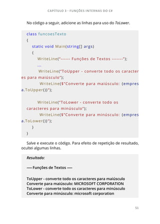 CAPÍTULO 3 - FUNÇÕES INTERNAS DO C#
51
No código a seguir, adicione as linhas para uso do ToLower.
class funcoesTexto
{
    static void Main(string[] args)
    {
        WriteLine(“------ Funções de Textos -------”);
        ...
        WriteLine(“ToUpper - converte todo os caracter
es para maiúsculo”);
                WriteLine($”Converte  para  maiúsculo:  {empres
a.ToUpper()}”);
        WriteLine(“ToLower - converte todo os 
caracteres para minúsculo”);
                WriteLine($”Converte  para  minúsculo:  {empres
a.ToLower()}”);
    }
}
Salve e execute o código. Para efeito de repetição de resultado,
ocultei algumas linhas.
Resultado:
------ Funções de Textos ------
ToUpper - converte todo os caracteres para maiúsculo
Converte para maiúsculo: MICROSOFT CORPORATION
ToLower - converte todo os caracteres para minúsculo
Converte para minúsculo: microsoft corporation
 
