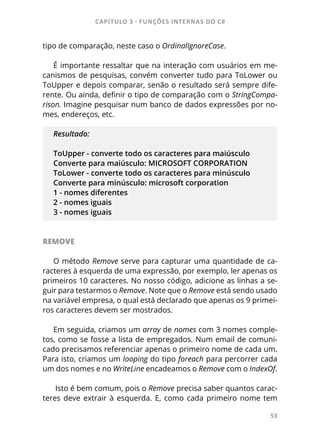CAPÍTULO 3 - FUNÇÕES INTERNAS DO C#
53
tipo de comparação, neste caso o OrdinalIgnoreCase.
É importante ressaltar que na interação com usuários em me-
canismos de pesquisas, convém converter tudo para ToLower ou
ToUpper e depois comparar, senão o resultado será sempre dife-
rente. Ou ainda, definir o tipo de comparação com o StringCompa-
rison. Imagine pesquisar num banco de dados expressões por no-
mes, endereços, etc.
Resultado:
ToUpper - converte todo os caracteres para maiúsculo
Converte para maiúsculo: MICROSOFT CORPORATION
ToLower - converte todo os caracteres para minúsculo
Converte para minúsculo: microsoft corporation
1 - nomes diferentes
2 - nomes iguais
3 - nomes iguais
REMOVE
O método Remove serve para capturar uma quantidade de ca-
racteres à esquerda de uma expressão, por exemplo, ler apenas os
primeiros 10 caracteres. No nosso código, adicione as linhas a se-
guir para testarmos o Remove. Note que o Remove está sendo usado
na variável empresa, o qual está declarado que apenas os 9 primei-
ros caracteres devem ser mostrados.
Em seguida, criamos um array de nomes com 3 nomes comple-
tos, como se fosse a lista de empregados. Num email de comuni-
cado precisamos referenciar apenas o primeiro nome de cada um.
Para isto, criamos um looping do tipo foreach para percorrer cada
um dos nomes e no WriteLine encadeamos o Remove com o IndexOf.
Isto é bem comum, pois o Remove precisa saber quantos carac-
teres deve extrair à esquerda. E, como cada primeiro nome tem
 