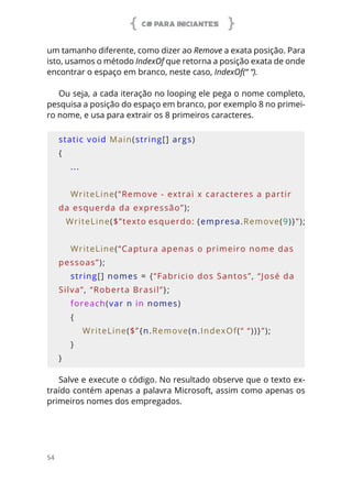 C# PARA INICIANTES
54
um tamanho diferente, como dizer ao Remove a exata posição. Para
isto, usamos o método IndexOf que retorna a posição exata de onde
encontrar o espaço em branco, neste caso, IndexOf(“ “).
Ou seja, a cada iteração no looping ele pega o nome completo,
pesquisa a posição do espaço em branco, por exemplo 8 no primei-
ro nome, e usa para extrair os 8 primeiros caracteres.
static void Main(string[] args)
{
    ...
    WriteLine(“Remove - extrai x caracteres a partir 
da esquerda da expressão”);
    WriteLine($”texto esquerdo: {empresa.Remove(9)}”);
    
    WriteLine(“Captura apenas o primeiro nome das 
pessoas”);
    string[] nomes = {“Fabricio dos Santos”, “José da 
Silva”, “Roberta Brasil”};
    foreach(var n in nomes)
    {
        WriteLine($”{n.Remove(n.IndexOf(“ “))}”);
    }
}
Salve e execute o código. No resultado observe que o texto ex-
traído contém apenas a palavra Microsoft, assim como apenas os
primeiros nomes dos empregados.
 