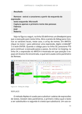 CAPÍTULO 3 - FUNÇÕES INTERNAS DO C#
55
Resultado:
Remove - extrai x caracteres a partir da esquerda da
expressão
texto esquerdo: Microsoft
Captura apenas o primeiro nome das pessoas
Fabricio
José
Roberta
Veja na figura a seguir, na linha 50 definimos um Breakpoint para
que a execução pare nesta linha. Abra a janela de Debug para mos-
trar as variáveis locais, neste caso, o array de nomes. Em WATCH,
clique no ícone + para adicionar uma expressão, digite n.IndexOf(“
“) e tecle ENTER. Quando o código para na linha 50, pressione F10
para continuar a execução passo a passo. Ao entrar no looping, na
linha 54, a expressão no WATCH é mostrada em que posição o es-
paço em branco foi encontrada, o qual será usada como parâmetro
do Remove.
Figura 14 – Debug do código
REPLACE
O método Replace é usado para substituir cadeias de expressões
de textos. Existem dois parâmetros, o primeiro indica qual o texto
a ser substituído e o segundo é o texto que substituirá. Um uso co-
 