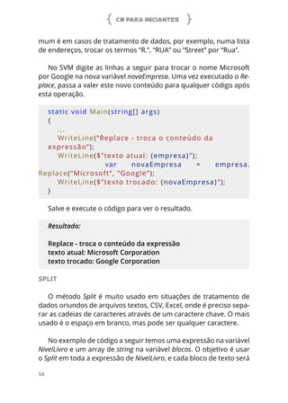 C# PARA INICIANTES
56
mum é em casos de tratamento de dados, por exemplo, numa lista
de endereços, trocar os termos “R.”, “RUA” ou “Street” por “Rua”.
No SVM digite as linhas a seguir para trocar o nome Microsoft
por Google na nova variável novaEmpresa. Uma vez executado o Re-
place, passa a valer este novo conteúdo para qualquer código após
esta operação.
static void Main(string[] args)
{
    ...
    WriteLine(“Replace - troca o conteúdo da 
expressão”);
    WriteLine($”texto atual: {empresa}”);
        var  novaEmpresa  =
  empresa.
Replace(“Microsoft”, “Google”);
    WriteLine($”texto trocado: {novaEmpresa}”);
}
Salve e execute o código para ver o resultado.
Resultado:
Replace - troca o conteúdo da expressão
texto atual: Microsoft Corporation
texto trocado: Google Corporation
SPLIT
O método Split é muito usado em situações de tratamento de
dados oriundos de arquivos textos, CSV, Excel, onde é preciso sepa-
rar as cadeias de caracteres através de um caractere chave. O mais
usado é o espaço em branco, mas pode ser qualquer caractere.
No exemplo de código a seguir temos uma expressão na variável
NivelLivro e um array de string na variável blocos. O objetivo é usar
o Split em toda a expressão de NivelLivro, e cada bloco de texto será
 
