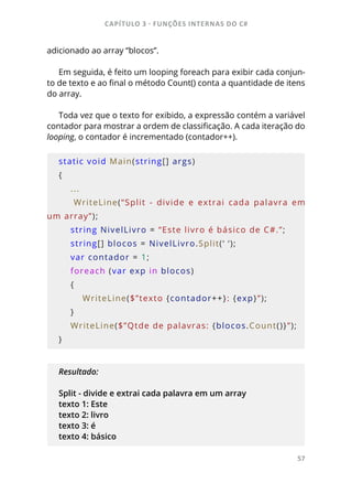 CAPÍTULO 3 - FUNÇÕES INTERNAS DO C#
57
adicionado ao array “blocos”.
Em seguida, é feito um looping foreach para exibir cada conjun-
to de texto e ao final o método Count() conta a quantidade de itens
do array.
Toda vez que o texto for exibido, a expressão contém a variável
contador para mostrar a ordem de classificação. A cada iteração do
looping, o contador é incrementado (contador++).
static void Main(string[] args)
{
    ...
        WriteLine(“Split  -  divide  e  extrai  cada  palavra  em 
um array”);
    string NivelLivro = “Este livro é básico de C#.”;
    string[] blocos = NivelLivro.Split(‘ ‘);
    var contador = 1;
    foreach (var exp in blocos)
    {
        WriteLine($”texto {contador++}: {exp}”);
    }
    WriteLine($”Qtde de palavras: {blocos.Count()}”);
}
Resultado:
Split - divide e extrai cada palavra em um array
texto 1: Este
texto 2: livro
texto 3: é
texto 4: básico
 