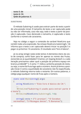 C# PARA INICIANTES
58
texto 5: de
texto 6: C#.
Qtde de palavras: 6
SUBSTRING
O método Substring é usado para extrair parte do texto a partir
de uma posição inicial. O tamanho do texto a ser capturado pode
ou não ser informada, caso não seja, todo o texto a partir da posi-
ção é capturado. Caso declarado o tamanho, é capturado o texto
conforme o número de caracteres.
Veja no código a seguir o conteúdo da variável NivelLivro que
contém toda uma expressão. Na sintaxe NivelLivro.Substring(5, 14)
informa que o texto a ser capturado deverá iniciar na posição 5 e
pegar os próximos 14 caracteres. O resultado será “livro é básico”.
Já no array string[ ] cesta onde temos 4 elementos (itens da ces-
ta de compra), como fazer para ler apenas os nomes das frutas,
excluindo-se as quantidades? Criamos um looping foreach e a cada
iteração precisamos saber qual a posição do primeiro espaço em
branco p.IndexOf(“ “). A soma +1 indica a próxima posição do texto,
ou seja, o nome da fruta logo após o número. Assim já temos a posi-
ção inicial. E como a quantidade de caracteres não foi especificada,
o método Substring retorna todo o restante. Em outras palavras, o
código pega qualquer nome de fruta após o número.
static void Main(string[] args)
{
    string NivelLivro = “Este livro é básico de C#.”;
...
        WriteLine(“Substring  é  usado  para  extrair  parte  d
o texto”);
    WriteLine(NivelLivro.Substring(5, 14));
    
    string[] cesta = {“5 Laranjas”, “10 Goiabas 
vermelhas”, “5 Pêssegos doces”, “5 Bananas”};
 