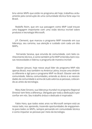briu vários MVPs que estão no programa até hoje, trabalhou ardu-
amente pela construção de uma comunidade técnica forte aqui no
Brasil.
Rodolfo Roim, que em sua passagem como MVP Lead trouxe
uma bagagem importante com uma visão técnica incrível sobre
produtos e tecnologia Microsoft.
J.P. Clementi, que marcou o programa MVP inovando em sua
liderança, seu carisma, sua atenção e cuidado com cada um dos
MVPs.
 Fernanda Saraiva, que oriunda de comunidade, com belo co-
nhecimento técnico, e como também já foi MVP entendeu bem nos-
sas necessidades e liderou o programa de maneira incrível
 Glauter Januzzi, hoje nosso atual líder do programa MVP não
apenas Brasil, mas também na América Latina, trouxe uma dinâmi-
ca diferente e ágil para o programa MVP no Brasil. Glauter vem de
comunidade, liderou comunidades, entende as dores e as necessi-
dades da comunidade e acima de tudo valoriza as pessoas, colocan-
do-as antes da tecnologia.
Mary Kate Sincero, sua liderança mundial no programa Regional
Director tem feito a diferença. Obrigado por toda a dedicação e por
confiar em nós. Seu trabalho árduo e dedicado é inspirador.
Fabio Hara, que todos estes anos na Microsoft sempre está ao
nosso lado, nos apoiando, trazendo oportunidades de engajamen-
to para todos os MVPs, sempre pensando em comunidade técnica
e como impactar as pessoas por meio da tecnologia.
 