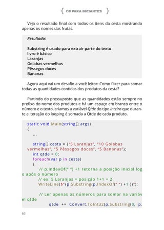 C# PARA INICIANTES
60
Veja o resultado final com todos os itens da cesta mostrando
apenas os nomes das frutas.
Resultado:
Substring é usado para extrair parte do texto
livro é básico
Laranjas
Goiabas vermelhas
Pêssegos doces
Bananas
Agora aqui vai um desafio a você leitor: Como fazer para somar
todas as quantidades contidas dos produtos da cesta?
Partindo do pressuposto que as quantidades estão sempre no
prefixo do nome dos produtos e há um espaço em branco entre o
número e o texto, criamos a variável Qtde do tipo Inteiro que duran-
te a iteração do looping é somada a Qtde de cada produto.
static void Main(string[] args)
{
...
    
    string[] cesta = {“5 Laranjas”, “10 Goiabas 
vermelhas”, “5 Pêssegos doces”, “5 Bananas”};
    int qtde = 0;
    foreach(var p in cesta)
    {
        // p.IndexOf(“ “) +1 retorna a posição inicial log
o após o número
        // ex: 5 Laranjas = posição 1+1 = 2
        WriteLine($”{p.Substring(p.IndexOf(“ “) +1 )}”);
        // Ler apenas os números para somar na variáv
el qtde
                qtde  +=  Convert.ToInt32(p.Substring(0,  p.
 