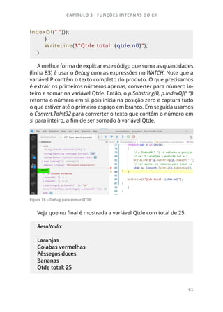 CAPÍTULO 3 - FUNÇÕES INTERNAS DO C#
61
IndexOf(“ “)));
    }
    WriteLine($”Qtde total: {qtde:n0}”);
}
A melhor forma de explicar este código que soma as quantidades
(linha 83) é usar o Debug com as expressões no WATCH. Note que a
variável P contém o texto completo do produto. O que precisamos
é extrair os primeiros números apenas, converter para número in-
teiro e somar na variável Qtde. Então, o p.Substring(0, p.IndexOf(“ “))
retorna o número em si, pois inicia na posição zero e captura tudo
o que estiver até o primeiro espaço em branco. Em seguida usamos
o Convert.ToInt32 para converter o texto que contém o número em
si para inteiro, a fim de ser somado à variável Qtde.
Figura 16 – Debug para somar QTDE
Veja que no final é mostrada a variável Qtde com total de 25.
Resultado:
Laranjas
Goiabas vermelhas
Pêssegos doces
Bananas
Qtde total: 25
 