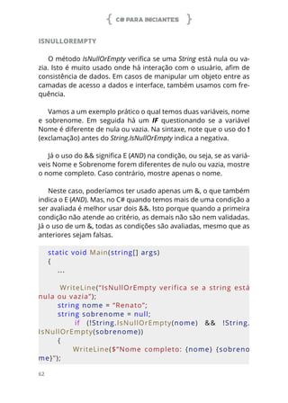C# PARA INICIANTES
62
ISNULLOREMPTY
O método IsNullOrEmpty verifica se uma String está nula ou va-
zia. Isto é muito usado onde há interação com o usuário, afim de
consistência de dados. Em casos de manipular um objeto entre as
camadas de acesso a dados e interface, também usamos com fre-
quência.
Vamos a um exemplo prático o qual temos duas variáveis, nome
e sobrenome. Em seguida há um IF questionando se a variável
Nome é diferente de nula ou vazia. Na sintaxe, note que o uso do !
(exclamação) antes do String.IsNullOrEmpty indica a negativa.
Já o uso do && significa E (AND) na condição, ou seja, se as variá-
veis Nome e Sobrenome forem diferentes de nulo ou vazia, mostre
o nome completo. Caso contrário, mostre apenas o nome.
Neste caso, poderíamos ter usado apenas um &, o que também
indica o E (AND). Mas, no C# quando temos mais de uma condição a
ser avaliada é melhor usar dois &&. Isto porque quando a primeira
condição não atende ao critério, as demais não são nem validadas.
Já o uso de um &, todas as condições são avaliadas, mesmo que as
anteriores sejam falsas.
static void Main(string[] args)
{
...
    
        WriteLine(“IsNullOrEmpty  verifica  se  a  string  está 
nula ou vazia”);
    string nome = “Renato”;
    string sobrenome = null;
        if  (!String.IsNullOrEmpty(nome)  &&  !String.
IsNullOrEmpty(sobrenome))
    {
                WriteLine($”Nome  completo:  {nome}  {sobreno
me}”);
 