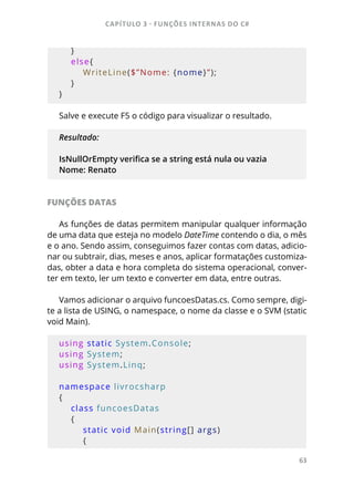 CAPÍTULO 3 - FUNÇÕES INTERNAS DO C#
63
    }
    else{
        WriteLine($”Nome: {nome}”);
    }
}
Salve e execute F5 o código para visualizar o resultado.
Resultado:
IsNullOrEmpty verifica se a string está nula ou vazia
Nome: Renato
FUNÇÕES DATAS
As funções de datas permitem manipular qualquer informação
de uma data que esteja no modelo DateTime contendo o dia, o mês
e o ano. Sendo assim, conseguimos fazer contas com datas, adicio-
nar ou subtrair, dias, meses e anos, aplicar formatações customiza-
das, obter a data e hora completa do sistema operacional, conver-
ter em texto, ler um texto e converter em data, entre outras.
Vamos adicionar o arquivo funcoesDatas.cs. Como sempre, digi-
te a lista de USING, o namespace, o nome da classe e o SVM (static
void Main).
using static System.Console;
using System;
using System.Linq;
namespace livrocsharp
{
    class funcoesDatas
    {
        static void Main(string[] args)
        {
 