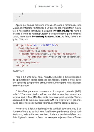 C# PARA INICIANTES
64
        }
    }
}
Agora que temos mais um arquivo .CS com o mesmo método
Main no SVM (static void Main) e o C# precisa saber qual Main execu-
tar, é necessário configurar o arquivo livrocsharp.csproj. Abra-o,
localize a linha do <StartupObject> e troque o nome para funcoes-
Datas, neste caso, livrocsharp.funcoesDatas. Ao final, salve o ar-
quivo CTRL + S.
<Project Sdk=”Microsoft.NET.Sdk”>
  <PropertyGroup>
    <OutputType>Exe</OutputType>
    <TargetFramework>net5.0</TargetFramework>
        <StartupObject>livrocsharp.funcoesDatas</
StartupObject>
  </PropertyGroup>
</Project>
DATETIME
Para o C# uma data, hora, minuto, segundos e ticks dependem
do tipo DateTime. Todos estes são conhecidos, exceto o Ticks, que é
um tipo Long que permite atribuir um número para milissegundos
e nanosegundos.
O DateTime para uma data comum é composto pelo dia (1-31),
mês (1-12) e o ano, todos valores numéricos. A ordem de entrada
sempre será o Ano, Mês, Dia, nesta ordem respectivamente. Vamos
a um código de exemplo, dentro do SVM crie três variáveis dia, mês
e ano contendo os seguintes valores, conforme código a seguir.
Note como é feita a declaração da variável dtAniversario, é do
tipo DateTime e ao atribuir new DateTime os parâmetros são as vari-
áveis ano, mês e dia, nesta ordem. Podemos também definir uma
data digitando números fixos, por exemplo, veja a variável dtFesta =
 