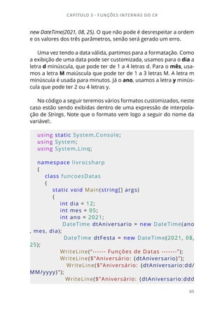 CAPÍTULO 3 - FUNÇÕES INTERNAS DO C#
65
new DateTime(2021, 08, 25). O que não pode é desrespeitar a ordem
e os valores dos três parâmetros, senão será gerado um erro.
Uma vez tendo a data válida, partimos para a formatação. Como
a exibição de uma data pode ser customizada, usamos para o dia a
letra d minúscula, que pode ter de 1 a 4 letras d. Para o mês, usa-
mos a letra M maiúscula que pode ter de 1 a 3 letras M. A letra m
minúscula é usada para minutos. Já o ano, usamos a letra y minús-
cula que pode ter 2 ou 4 letras y.
No código a seguir teremos vários formatos customizados, neste
caso estão sendo exibidas dentro de uma expressão de interpola-
ção de Strings. Note que o formato vem logo a seguir do nome da
variável:.
using static System.Console;
using System;
using System.Linq;
namespace livrocsharp
{
    class funcoesDatas
    {
        static void Main(string[] args)
        {
            int dia = 12;
            int mes = 05;
            int ano = 2021;
            DateTime dtAniversario = new DateTime(ano
, mes, dia);
                        DateTime  dtFesta  =  new  DateTime(2021,  08, 
25);
            WriteLine(“------ Funções de Datas -------”);
            WriteLine($”Aniversário: {dtAniversario}”);
                        WriteLine($”Aniversário:  {dtAniversario:dd/
MM/yyyy}”);
                        WriteLine($”Aniversário:  {dtAniversario:ddd
 