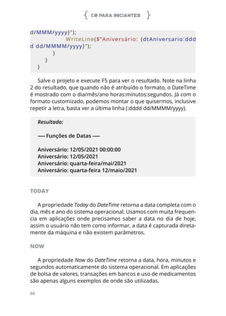 C# PARA INICIANTES
66
d/MMM/yyyy}”);
                        WriteLine($”Aniversário:  {dtAniversario:ddd
d dd/MMMM/yyyy}”);
        }
    }
}
Salve o projeto e execute F5 para ver o resultado. Note na linha
2 do resultado, que quando não é atribuído o formato, o DateTime
é mostrado com o dia/mês/ano horas:minutos:segundos. Já com o
formato customizado, podemos montar o que quisermos, inclusive
repetir a letra, basta ver a última linha (:dddd dd/MMMM/yyyy).
Resultado:
------ Funções de Datas ------
Aniversário: 12/05/2021 00:00:00
Aniversário: 12/05/2021
Aniversário: quarta-feira/mai/2021
Aniversário: quarta-feira 12/maio/2021
TODAY
A propriedade Today do DateTime retorna a data completa com o
dia, mês e ano do sistema operacional. Usamos com muita frequen-
cia em aplicações onde precisamos saber a data no dia de hoje,
assim o usuário não tem como informar, a data é capturada direta-
mente da máquina e não existem parâmetros.
NOW
A propriedade Now do DateTime retorna a data, hora, minutos e
segundos automaticamente do sistema operacional. Em aplicações
de bolsa de valores, transações em bancos e uso de medicamentos
são apenas alguns exemplos de onde são utilizadas.
 