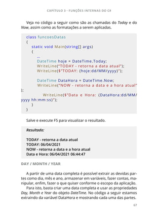 CAPÍTULO 3 - FUNÇÕES INTERNAS DO C#
67
Veja no código a seguir como são as chamadas do Today e do
Now, assim como as formatações a serem aplicadas.
class funcoesDatas
{
    static void Main(string[] args)
    {
        …
        DateTime hoje = DateTime.Today;
        WriteLine(“TODAY - retorna a data atual”);
        WriteLine($”TODAY: {hoje:dd/MM/yyyy}”);
        DateTime DataHora = DateTime.Now;
        WriteLine(“NOW - retorna a data e a hora atual”
);
                WriteLine($”Data  e  Hora:  {DataHora:dd/MM/
yyyy hh:mm:ss}”);
    }
}
Salve e execute F5 para visualizar o resultado.
Resultado:
TODAY - retorna a data atual
TODAY: 06/04/2021
NOW - retorna a data e a hora atual
Data e Hora: 06/04/2021 06:44:47
DAY / MONTH / YEAR
A partir de uma data completa é possível extrair as devidas par-
tes como dia, mês e ano, armazenar em variáveis, fazer contas, ma-
nipular, enfim, fazer o que quiser conforme o escopo da aplicação.
Para isto, basta criar uma data completa e usar as propriedades
Day, Month e Year do objeto DateTime. No código a seguir estamos
extraindo da variável DataHora e mostrando cada uma das partes.
 