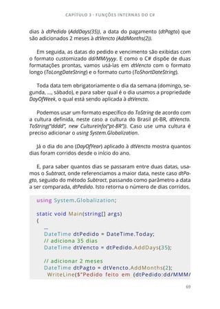 CAPÍTULO 3 - FUNÇÕES INTERNAS DO C#
69
dias à dtPedido (AddDays(35)), a data do pagamento (dtPagto) que
são adicionados 2 meses à dtVencto (AddMonths(2)).
Em seguida, as datas do pedido e vencimento são exibidas com
o formato customizado dd/MM/yyyy. E como o C# dispõe de duas
formatações prontas, vamos usá-las em dtVencto com o formato
longo (ToLongDateString) e o formato curto (ToShortDateString).
Toda data tem obrigatoriamente o dia da semana (domingo, se-
gunda, ..., sábado), e para saber qual é o dia usamos a propriedade
DayOfWeek, o qual está sendo aplicada à dtVencto.
Podemos usar um formato específico do ToString de acordo com
a cultura definida, neste caso a cultura do Brasil pt-BR, dtVencto.
ToString(“dddd”, new CultureInfo(“pt-BR”)). Caso use uma cultura é
preciso adicionar o using System.Globalization.
Já o dia do ano (DayOfYear) aplicado à dtVencto mostra quantos
dias foram corridos desde o início do ano.
E, para saber quantos dias se passaram entre duas datas, usa-
mos o Subtract, onde referenciamos a maior data, neste caso dtPa-
gto, seguido do método Subtract, passando como parâmetro a data
a ser comparada, dtPedido. Isto retorna o número de dias corridos.
using System.Globalization;
static void Main(string[] args)
{
    …
    DateTime dtPedido = DateTime.Today;
    // adiciona 35 dias
    DateTime dtVencto = dtPedido.AddDays(35);
    // adicionar 2 meses
    DateTime dtPagto = dtVencto.AddMonths(2);
        WriteLine($”Pedido  feito  em  {dtPedido:dd/MMM/
 