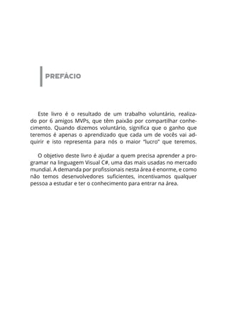 PREFÁCIO
Este livro é o resultado de um trabalho voluntário, realiza-
do por 6 amigos MVPs, que têm paixão por compartilhar conhe-
cimento. Quando dizemos voluntário, significa que o ganho que
teremos é apenas o aprendizado que cada um de vocês vai ad-
quirir e isto representa para nós o maior “lucro” que teremos.
O objetivo deste livro é ajudar a quem precisa aprender a pro-
gramar na linguagem Visual C#, uma das mais usadas no mercado
mundial. A demanda por profissionais nesta área é enorme, e como
não temos desenvolvedores suficientes, incentivamos qualquer
pessoa a estudar e ter o conhecimento para entrar na área.
 