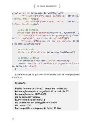 C# PARA INICIANTES
70
yyyy} vence em {dtVencto:dd/MMM/yyyy}”);
        WriteLine($”Formatação  completa:  {dtVencto.
ToLongDateString()}”);
        WriteLine($”Formatação  curta:  {dtVencto.
ToShortDateString()}”);
    // dia da semana
    WriteLine($”dia da semana: {dtVencto.DayOfWeek}”);
    WriteLine($”dia do semana em português: {dtVenc
to.ToString(“dddd”, new CultureInfo(“pt-BR”))}”);
        WriteLine($”Número  do  dia  da  semana:  {(int)
dtVencto.DayOfWeek}”);
    // dia do ano
    WriteLine($”dia do ano: {dtVencto.DayOfYear}”);
    
// subtrai 2 datas
    var qtdeDias = dtPagto.Subtract(dtPedido);
        WriteLine($”Entre  o  pedido  e  o  pagamento  foram 
{qtdeDias:dd} dias”);
}
Salve e execute F5 para ver o resultado com as manipulações
das datas.
Resultado:
Pedido feito em 06/abr/2021 vence em 11/mai/2021
Formatação completa: terça-feira, 11 de maio de 2021
Formatação curta: 11/05/2021
dia da semana: Tuesday
Número do dia da semana: 2
dia do semana em português: terça-feira
dia do ano: 131
Entre o pedido e o pagamento foram 96 dias
 