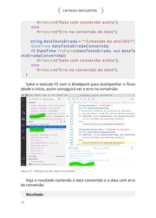 C# PARA INICIANTES
72
        WriteLine(“Data com conversão aceita”);
    else
        WriteLine(“Erro na conversão da data”);
    string dataTextoErrada =  “15/metade do ano/2021”;
    DateTime dataTextoErradaConvertida;
    if( DateTime.TryParse(dataTextoErrada, out dataTe
xtoErradaConvertida))
        WriteLine(“Data com conversão aceita”);
    else
        WriteLine(“Erro na conversão da data”);
}
Salve e execute F5 com o Breakpoint para acompanhar o fluxo
desde o início, assim conseguirá ver o erro na conversão.
Figura 17 – Debug com das datas convertidas
Veja o resultado contendo a data convertida e a data com erro
de conversão.
Resultado:
 