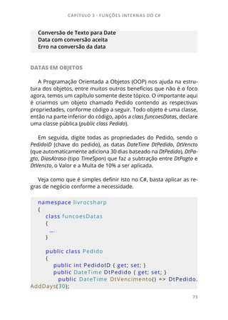 CAPÍTULO 3 - FUNÇÕES INTERNAS DO C#
73
Conversão de Texto para Date
Data com conversão aceita
Erro na conversão da data
DATAS EM OBJETOS
A Programação Orientada a Objetos (OOP) nos ajuda na estru-
tura dos objetos, entre muitos outros benefícios que não é o foco
agora, temos um capítulo somente deste tópico. O importante aqui
é criarmos um objeto chamado Pedido contendo as respectivas
propriedades, conforme código a seguir. Todo objeto é uma classe,
então na parte inferior do código, após a class funcoesDatas, declare
uma classe pública (public class Pedido).
Em seguida, digite todas as propriedades do Pedido, sendo o
PedidoID (chave do pedido), as datas DateTime DtPedido, DtVencto
(que automaticamente adiciona 30 dias baseado na DtPedido), DtPa-
gto, DiasAtraso (tipo TimeSpan) que faz a subtração entre DtPagto e
DtVencto, o Valor e a Multa de 10% a ser aplicada.
Veja como que é simples definir isto no C#, basta aplicar as re-
gras de negócio conforme a necessidade.
namespace livrocsharp
{
    class funcoesDatas
    {
      …
    }
    public class Pedido
    {
        public int PedidoID { get; set; }
        public DateTime DtPedido { get; set; }
                public  DateTime  DtVencimento()  =>  DtPedido.
AddDays(30);
 