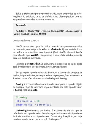 CAPÍTULO 3 - FUNÇÕES INTERNAS DO C#
75
Salve e execute F5 para ver o resultado. Note que todas as infor-
mações são exibidas, tanto as definidas no objeto pedido, quanto
as que são calculadas automaticamente.
Resultado:
Pedido: 1 - 06/abr/2021 - vencto: 06/mai/2021 - dias atraso: 15
- valor: 1.500,00 - multa: 150,00
CONVERSÃO DE DADOS
No C# temos dois tipos de dados que são sempre armazenados
na memória, sendo tipos de valor e referência. Quando atribuímos
um valor a uma variável dos tipos int, float, double, decimal, bool e
char são do tipo VALOR. Isto porque o conteúdo vai diretamente
para um local na memória.
Já o tipo por REFERÊNCIA, armazena o endereço do valor onde
está armazenado, por exemplo, object, string e array.
Em qualquer tipo de aplicação é comum a conversão de tipos de
dados, int para double, texto para data, object para float e vice-versa.
A estas conversões chamamos de Boxing e Unboxing.
Boxing é a conversão de um tipo de valor para o tipo de objeto
ou qualquer tipo de interface implementado por este tipo de valor.
O boxing está implícito.
// boxing
int percentual = 10;
object objeto1 = percentual;
Unboxing é o inverso do Boxing. É a conversão de um tipo de
referência em tipo de valor. O unboxing extrai o valor do tipo de re-
ferência e atribui a um tipo de valor. O unboxing é explícito, ou seja,
precisamos declarar, por exemplo (int) objeto2.
 