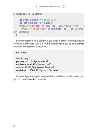 C# PARA INICIANTES
78
ercentual.GetType()}”);
    decimal salario = 12500.50M;
    object objSalario = salario;
    WriteLine($”salario: {salario} - {salario.GetType()}”);
        WriteLine($”objSalario:  {objSalario}  -  {objSalario.
GetType()}”);
}   
Salve e execute F5 o código. Caso queira definir um breakpoint
no início e executar com o F10, é possível visualizar as conversões
dos tipos conforme a execução.
Resultado:
----- Boxing
percentual: 10 - System.Int32
objPercentual: 10 - System.Int32
salario: 12500,50 - System.Decimal
objSalario: 12500,50 - System.Decimal
Veja na figura a seguir, na janela das variáveis locais, os nomes,
tipos e conteúdos das mesmas.
 