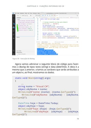 CAPÍTULO 3 - FUNÇÕES INTERNAS DO C#
79
Figura 18 – Execução do Boxing
Agora vamos adicionar o seguinte bloco de código para fazer-
mos o Boxing de tipos texto (string) e data (DateTime). A ideia é a
mesma que a anterior, criamos as variáveis que serão atribuídas a
um object e, ao final, mostramos os dados.
static void Main(string[] args)
{
...
    string nome = “Visual C#”;
    object objNome = nome;
    WriteLine($”nome: {nome} - {nome.GetType()}”);
        WriteLine($”objNome:  {objNome}  -  {objNome.
GetType()}”);
    DateTime hoje = DateTime.Today;
    object objHoje = hoje;
    WriteLine($”hoje: {hoje} - {hoje.GetType()}”);
        WriteLine($”objHoje:  {objHoje}  -  {objHoje.
GetType()}”);
 