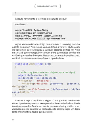 C# PARA INICIANTES
80
}  
Execute novamente e teremos o resultado a seguir.
Resultado:
nome: Visual C# - System.String
objNome: Visual C# - System.String
hoje: 07/04/2021 00:00:00 - System.DateTime
objHoje: 07/04/2021 00:00:00 - System.DateTime
Agora vamos criar um código para mostrar o unboxing, que é o
oposto do boxing. Neste caso, vamos definir a variável objDesconto
do tipo object que é atribuída à variável desconto do tipo int. Note
na sintaxe que é obrigatório colocar entre parênteses do tipo da
variável que receberá o object. Neste caso, usamos (int)objDesconto.
Ao final, mostraremos o conteúdo e o tipo de dado.
static void Main(string[] args)
{
...
    // unboxing (converte um objeto para um tipo)
    object objDesconto = 10;
    int desconto = (int)objDesconto;
    WriteLine(“----- Unboxing”);
        WriteLine($”desconto:  {desconto}  -  {desconto.
GetType()}”);
        WriteLine($”objDesconto:  {objDesconto}  -  {objDes
conto.GetType()}”);
}  
Execute e veja o resultado a seguir. Claro que não tivemos ne-
nhum tipo de erro, usamos exemplos simples e reais do dia a dia de
um desenvolvedor. Tenha em mente que no unboxing o object a ser
atribuído precisa permitir tal conteúdo, não adianta jogar um dado
texto em um int ou double que dará erro.
 
