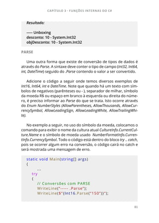 CAPÍTULO 3 - FUNÇÕES INTERNAS DO C#
81
Resultado:
----- Unboxing
desconto: 10 - System.Int32
objDesconto: 10 - System.Int32
PARSE
Uma outra forma que existe de conversão de tipos de dados é
através do Parse. A sintaxe deve conter o tipo de campo (Int32, Int64,
int, DateTime) seguido do .Parse contendo o valor a ser convertido.
Adicione o código a seguir onde temos diversos exemplos de
Int16, Int64, int e DateTime. Note que quando há um texto com sím-
bolos de negativos (parênteses ou - ), separador de milhar, símbolo
da moeda R$ ou espaço em branco à esquerda ou direita do núme-
ro, é preciso informar ao Parse do que se trata. Isto ocorre através
do Enum NumberStyles (AllowParentheses, AllowThousands, AllowCur-
rencySymbol, AllowLeadingSign, AllowLeadingWhite, AllowTrailingWhi-
te).
No exemplo a seguir, no uso do símbolo da moeda, colocamos o
comando para exibir o nome da cultura atual CultureInfo.CurrentCul-
ture.Name e o símbolo de moeda usado NumberFormatInfo.Curren-
tInfo.CurrencySymbol. Todo o código está dentro do bloco try .. catch,
pois se ocorrer algum erro na conversão, o código cairá no catch e
será mostrada uma mensagem de erro.
static void Main(string[] args)
{
...
    try
    {
        // Conversões com PARSE
        WriteLine(“----- .Parse”);
        WriteLine($”{Int16.Parse(“150”)}”);
 