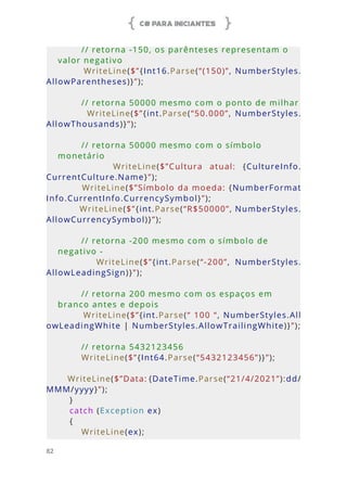 C# PARA INICIANTES
82
        // retorna -150, os parênteses representam o 
valor negativo
        WriteLine($”{Int16.Parse(“(150)”, NumberStyles.
AllowParentheses)}”);
        // retorna 50000 mesmo com o ponto de milhar
                WriteLine($”{int.Parse(“50.000”,  NumberStyles.
AllowThousands)}”);
        
        // retorna 50000 mesmo com o símbolo 
monetário
                WriteLine($”Cultura  atual:  {CultureInfo.
CurrentCulture.Name}”);
        WriteLine($”Símbolo da moeda: {NumberFormat
Info.CurrentInfo.CurrencySymbol}”);
        WriteLine($”{int.Parse(“R$50000”, NumberStyles.
AllowCurrencySymbol)}”);
        // retorna -200 mesmo com o símbolo de 
negativo -
                WriteLine($”{int.Parse(“-200”,  NumberStyles.
AllowLeadingSign)}”);
        // retorna 200 mesmo com os espaços em 
branco antes e depois
        WriteLine($”{int.Parse(“ 100 “, NumberStyles.All
owLeadingWhite | NumberStyles.AllowTrailingWhite)}”);
     
        // retorna 5432123456
        WriteLine($”{Int64.Parse(“5432123456”)}”);
        WriteLine($”Data: {DateTime.Parse(“21/4/2021”):dd/
MMM/yyyy}”);
    }
    catch (Exception ex)
    {
        WriteLine(ex);
 