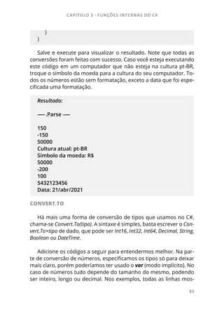 CAPÍTULO 3 - FUNÇÕES INTERNAS DO C#
83
    }
}
Salve e execute para visualizar o resultado. Note que todas as
conversões foram feitas com sucesso. Caso você esteja executando
este código em um computador que não esteja na cultura pt-BR,
troque o símbolo da moeda para a cultura do seu computador. To-
dos os números estão sem formatação, exceto a data que foi espe-
cificada uma formatação.
Resultado:
------ .Parse ------
150
-150
50000
Cultura atual: pt-BR
Símbolo da moeda: R$
50000
-200
100
5432123456
Data: 21/abr/2021
CONVERT.TO
Há mais uma forma de conversão de tipos que usamos no C#,
chama-se Convert.To(tipo). A sintaxe é simples, basta escrever o Con-
vert.To+tipo de dado, que pode ser Int16, Int32, Int64, Decimal, String,
Boolean ou DateTime.
Adicione os códigos a seguir para entendermos melhor. Na par-
te de conversão de números, especificamos os tipos só para deixar
mais claro, porém poderíamos ter usado o var (modo implícito). No
caso de números tudo depende do tamanho do mesmo, podendo
ser inteiro, longo ou decimal. Nos exemplos, todas as linhas mos-
 