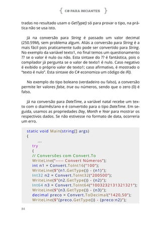 C# PARA INICIANTES
84
tradas no resultado usam o GetType() só para provar o tipo, na prá-
tica não se usa isto.
Já na conversão para String é passado um valor decimal
(250.59M), sem problema algum. Aliás a conversão para String é a
mais fácil pois praticamente tudo pode ser convertido para String.
No exemplo da variável texto1, no final temos um questionamento
?? se o valor é nulo ou não. Esta sintaxe do ?? é fantástica, pois o
compilador já pergunta se o valor de texto1 é nulo. Caso negativo
é exibido o próprio valor de texto1; caso afirmativo, é mostrado o
“texto é nulo”. Esta sintaxe do C# economiza um código de IF().
No exemplo do tipo boleano (verdadeiro ou falso), a conversão
permite ler valores false, true ou números, sendo que o zero (0) é
falso.
Já na conversão para DateTime, a variável natal recebe um tex-
to com o dia/mês/ano e é convertido para o tipo DateTime. Em se-
guida, usamos as propriedades Day, Month e Year para mostrar os
respectivos dados. Se não estivesse no formato de data, ocorreria
um erro.
static void Main(string[] args)
{
...
    try
    {
    // Conversões com Convert.To
    WriteLine(“----- Convert Números”);
    int n1 = Convert.ToInt16(“100”);
    WriteLine($”{n1.GetType()} - {n1}”);
    Int32 n2 = Convert.ToInt32(“200500”);
    WriteLine($”{n2.GetType()} - {n2}”);
    Int64 n3 = Convert.ToInt64(“1003232131321321”);
    WriteLine($”{n3.GetType()} - {n3}”);
    decimal preco = Convert.ToDecimal(“1420,50”);
    WriteLine($”{preco.GetType()} - {preco:n2}”);
 