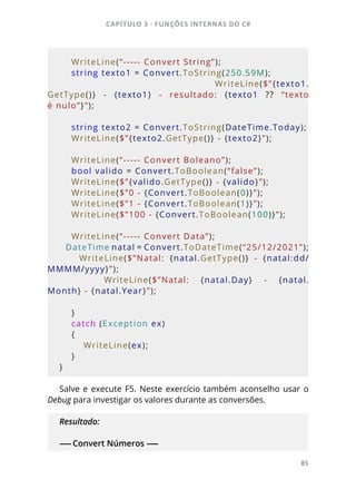 CAPÍTULO 3 - FUNÇÕES INTERNAS DO C#
85
    WriteLine(“----- Convert String”);
    string texto1 = Convert.ToString(250.59M);
        WriteLine($”{texto1.
GetType()}  -  {texto1}  -  resultado:  {texto1  ??  “texto
é nulo”}”);
    string texto2 = Convert.ToString(DateTime.Today);
    WriteLine($”{texto2.GetType()} - {texto2}”);
    WriteLine(“----- Convert Boleano”);
    bool valido = Convert.ToBoolean(“false”);
    WriteLine($”{valido.GetType()} - {valido}”);
    WriteLine($”0 - {Convert.ToBoolean(0)}”);
    WriteLine($”1 - {Convert.ToBoolean(1)}”);
    WriteLine($”100 - {Convert.ToBoolean(100)}”);
    WriteLine(“----- Convert Data”);
    DateTime natal =  Convert.ToDateTime(“25/12/2021”);
        WriteLine($”Natal:  {natal.GetType()}  -  {natal:dd/
MMMM/yyyy}”);
        WriteLine($”Natal:  {natal.Day}  -  {natal.
Month} - {natal.Year}”);
    }
    catch (Exception ex)
    {
        WriteLine(ex);
    }
} 
Salve e execute F5. Neste exercício também aconselho usar o
Debug para investigar os valores durante as conversões.
Resultado:
------ Convert Números ------
 