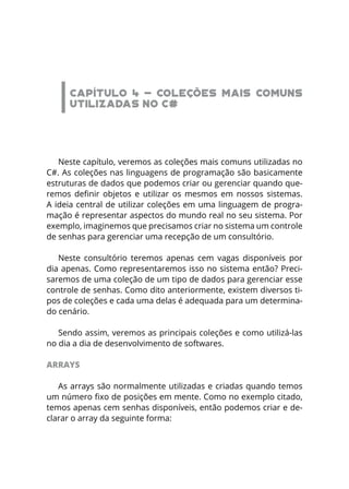 CAPÍTULO 4 - COLEÇÕES MAIS COMUNS
UTILIZADAS NO C#
Neste capítulo, veremos as coleções mais comuns utilizadas no
C#. As coleções nas linguagens de programação são basicamente
estruturas de dados que podemos criar ou gerenciar quando que-
remos definir objetos e utilizar os mesmos em nossos sistemas.
A ideia central de utilizar coleções em uma linguagem de progra-
mação é representar aspectos do mundo real no seu sistema. Por
exemplo, imaginemos que precisamos criar no sistema um controle
de senhas para gerenciar uma recepção de um consultório.
Neste consultório teremos apenas cem vagas disponíveis por
dia apenas. Como representaremos isso no sistema então? Preci-
saremos de uma coleção de um tipo de dados para gerenciar esse
controle de senhas. Como dito anteriormente, existem diversos ti-
pos de coleções e cada uma delas é adequada para um determina-
do cenário.
Sendo assim, veremos as principais coleções e como utilizá-las
no dia a dia de desenvolvimento de softwares.
ARRAYS
As arrays são normalmente utilizadas e criadas quando temos
um número fixo de posições em mente. Como no exemplo citado,
temos apenas cem senhas disponíveis, então podemos criar e de-
clarar o array da seguinte forma:
 