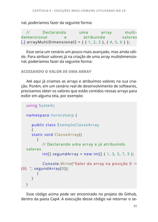 CAPÍTULO 4 - COLEÇÕES MAIS COMUNS UTILIZADAS NO C#
89
nal, poderíamos fazer da seguinte forma:
// Declarando uma array multi-
demensional e atribuindo valores
[,] arrayMultiDimensional2 = { { 1, 2, 3 }, { 4, 5, 6 } };
Esse seria um cenário um pouco mais avançado, mas ainda váli-
do. Para atribuir valores já na criação de uma array multidimensio-
nal, poderíamos fazer da seguinte forma:
ACESSANDO O VALOR DE UMA ARRAY
Até aqui já criamos as arrays e atribuímos valores na sua cria-
ção. Porém, em um cenário real de desenvolvimento de softwares,
precisamos obter os valores que estão contidos nessas arrays para
exibir em alguma tela, por exemplo:
using System;
namespace livrocsharp {     
    
    public class ExemploClasseArray 
    {         
    static void ClasseArray()
        {
            // Declarando uma array e já atribuindo 
valores
            int[] segundArray = new int[] { 1, 3, 5, 7, 9 };
            Console.Write(“Valor da array na posição 0 -> 
{0}  “, segundArray[0]);
        }
    }
}
Esse código acima pode ser encontrado no projeto do Github,
dentro da pasta Cap4. A execução desse código vai retornar o se-
 