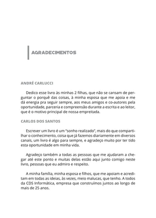 AGRADECIMENTOS
ANDRÉ CARLUCCI
Dedico esse livro às minhas 2 filhas, que não se cansam de per-
guntar o porquê das coisas, à minha esposa que me apoia e me
dá energia pra seguir sempre, aos meus amigos e co-autores pela
oportunidade, parceria e compreensão durante a escrita e ao leitor,
que é o motivo principal de nossa empreitada.
CARLOS DOS SANTOS
Escrever um livro é um “sonho realizado”, mais do que comparti-
lhar o conhecimento, coisa que já fazemos diariamente em diversos
canais, um livro é algo para sempre, e agradeço muito por ter tido
esta oportunidade em minha vida.
Agradeço também a todas as pessoas que me ajudaram a che-
gar até este ponto e muitas delas estão aqui junto comigo neste
livro, pessoas que eu admiro e respeito. 
A minha família, minha esposa e filhos, que me apoiam e acredi-
tam em todas as ideias, às vezes, meio malucas, que tenho. A todos
da CDS Informática, empresa que construímos juntos ao longo de
mais de 25 anos.
 