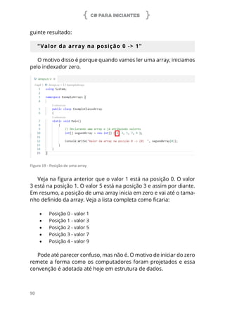 C# PARA INICIANTES
90
guinte resultado:
“Valor da array na posição 0 -> 1”
O motivo disso é porque quando vamos ler uma array, iniciamos
pelo indexador zero.
Figura 19 - Posição de uma array
Veja na figura anterior que o valor 1 está na posição 0. O valor
3 está na posição 1. O valor 5 está na posição 3 e assim por diante.
Em resumo, a posição de uma array inicia em zero e vai até o tama-
nho definido da array. Veja a lista completa como ficaria:
•	 Posição 0 - valor 1
•	 Posição 1 - valor 3
•	 Posição 2 - valor 5
•	 Posição 3 - valor 7
•	 Posição 4 - valor 9
Pode até parecer confuso, mas não é. O motivo de iniciar do zero
remete a forma como os computadores foram projetados e essa
convenção é adotada até hoje em estrutura de dados.
 