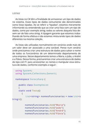 CAPÍTULO 4 - COLEÇÕES MAIS COMUNS UTILIZADAS NO C#
91
LISTAS
As listas no C# têm a finalidade de armazenar um tipo de dados
no sistema. Esses tipos de dados comumente são denominados
como listas tipadas. Ao se referir a “tipadas”, estamos meramente
informando ou entendendo que ao criar uma lista com um tipo de
dados, como por exemplo string, todos os valores daquela lista de-
vem ser de fato uma string. A tipagem garante que estamos traba-
lhando de forma efetiva e não estamos misturando tipos de dados
diferentes na mesma coleção.
As listas são utilizadas normalmente em cenários onde mais de
um valor deve ser associado a uma variável. Pense num cenário
onde precisamos criar uma estrutura de dados para salvar o nome
de todos os funcionários de um determinado departamento de
uma empresa. Nesse departamento temos a Maria, o João, o André
e a Flávia. Dessa forma, precisaremos criar uma estrutura de dados
do tipo List<T> para acrescentar os nomes e manipular essa estru-
tura de dados, conforme exemplo a seguir:
using System;
using System.Collections.Generic;
namespace livrocsharp {     
    
    public class ExemploList 
    {         
    static void Testa()
        {
            List<string> nomesFuncionarios = new List<s
tring>();
            nomesFuncionarios.Add(“Maria”);
            nomesFuncionarios.Add(“João”);
            nomesFuncionarios.Add(“André”);
            nomesFuncionarios.Add(“Flávia”);
            
 