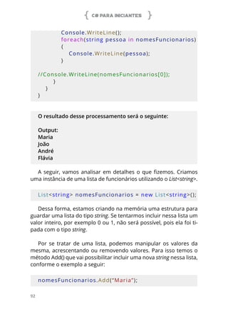 C# PARA INICIANTES
92
            Console.WriteLine();
            foreach(string pessoa in nomesFuncionarios)
            {
                Console.WriteLine(pessoa);
            }
//Console.WriteLine(nomesFuncionarios[0]);
        }
    }
}
O resultado desse processamento será o seguinte:
Output:
Maria
João
André
Flávia
A seguir, vamos analisar em detalhes o que fizemos. Criamos
uma instância de uma lista de funcionários utilizando o List<string>.
List<string> nomesFuncionarios = new List<string>();
Dessa forma, estamos criando na memória uma estrutura para
guardar uma lista do tipo string. Se tentarmos incluir nessa lista um
valor inteiro, por exemplo 0 ou 1, não será possível, pois ela foi ti-
pada com o tipo string.
Por se tratar de uma lista, podemos manipular os valores da
mesma, acrescentando ou removendo valores. Para isso temos o
método Add() que vai possibilitar incluir uma nova string nessa lista,
conforme o exemplo a seguir:
nomesFuncionarios.Add(“Maria”);
 