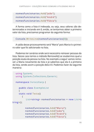 CAPÍTULO 4 - COLEÇÕES MAIS COMUNS UTILIZADAS NO C#
93
nomesFuncionarios.Add(“João”);
nomesFuncionarios.Add(“André”);
nomesFuncionarios.Add(“Flávia”);
A forma como a lista é indexada, ou seja, seus valores são de-
terminados e iniciando em 0, então, se tentarmos obter o primeiro
valor da lista, precisamos programar da seguinte forma:
Console.WriteLine(nomesFuncionarios[0]);
A saída desse processamento será “Maria” pois Maria é o primei-
ro valor que foi adicionado na lista.
Podemos ter cenários onde será necessário remover pessoas da
lista. Nesse caso temos o método RemoveAt() se soubermos qual a
posição exata da pessoa na lista. No exemplo a seguir vamos remo-
ver a Maria novamente da lista e já sabemos que ela é a primeira
da lista, sendo assim a posição dela é 0. Podemos fazer da seguinte
maneira:
using System;
using System.Collections.Generic;
namespace livrocsharp {     
    
    public class ExemploList 
    {         
    static void Testa()
        {
            List<string> nomesFuncionarios = new List<s
tring>();
            nomesFuncionarios.Add(“Maria”);
            nomesFuncionarios.Add(“João”);
            nomesFuncionarios.Add(“André”);
            nomesFuncionarios.Add(“Flávia”);
 