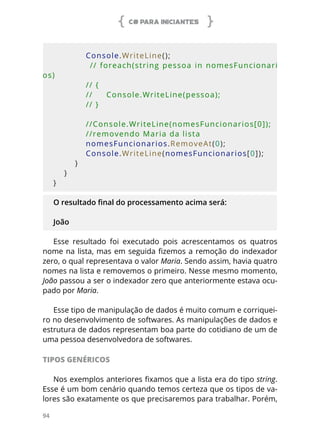 C# PARA INICIANTES
94
            
            Console.WriteLine();
            // foreach(string pessoa in nomesFuncionari
os)
            // {
            //     Console.WriteLine(pessoa);
            // }
            //Console.WriteLine(nomesFuncionarios[0]);
            //removendo Maria da lista
            nomesFuncionarios.RemoveAt(0);
            Console.WriteLine(nomesFuncionarios[0]);
        }
    }
}
O resultado final do processamento acima será:
João
Esse resultado foi executado pois acrescentamos os quatros
nome na lista, mas em seguida fizemos a remoção do indexador
zero, o qual representava o valor Maria. Sendo assim, havia quatro
nomes na lista e removemos o primeiro. Nesse mesmo momento,
João passou a ser o indexador zero que anteriormente estava ocu-
pado por Maria.
Esse tipo de manipulação de dados é muito comum e corriquei-
ro no desenvolvimento de softwares. As manipulações de dados e
estrutura de dados representam boa parte do cotidiano de um de
uma pessoa desenvolvedora de softwares.
TIPOS GENÉRICOS
Nos exemplos anteriores fixamos que a lista era do tipo string.
Esse é um bom cenário quando temos certeza que os tipos de va-
lores são exatamente os que precisaremos para trabalhar. Porém,
 